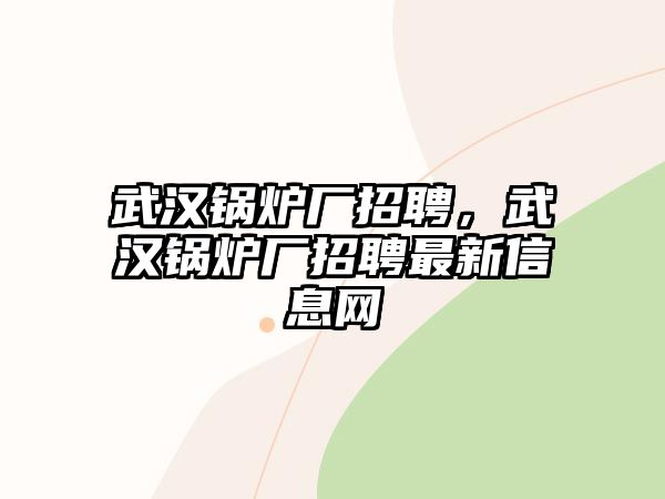 武漢鍋爐廠招聘，武漢鍋爐廠招聘最新信息網