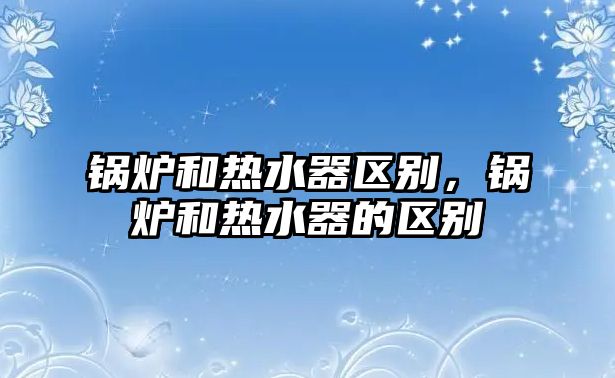 鍋爐和熱水器區別，鍋爐和熱水器的區別