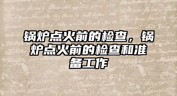 鍋爐點火前的檢查，鍋爐點火前的檢查和準備工作