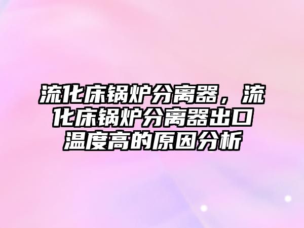 流化床鍋爐分離器，流化床鍋爐分離器出口溫度高的原因分析