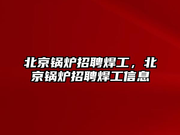 北京鍋爐招聘焊工，北京鍋爐招聘焊工信息