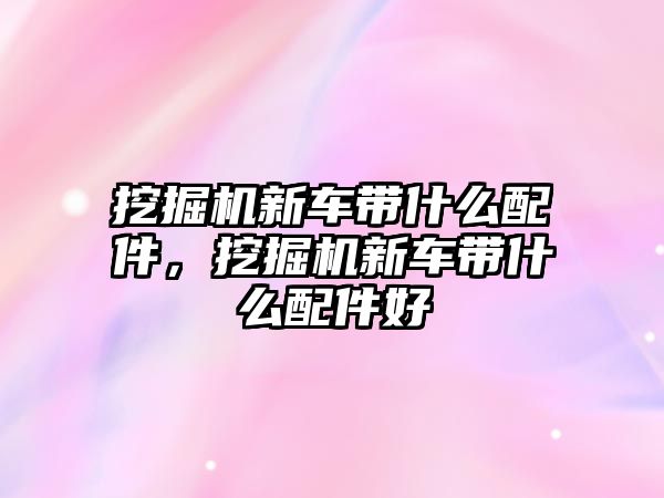 挖掘機新車帶什么配件，挖掘機新車帶什么配件好