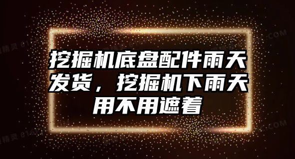 挖掘機底盤配件雨天發貨，挖掘機下雨天用不用遮著