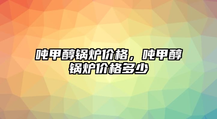 噸甲醇鍋爐價格，噸甲醇鍋爐價格多少