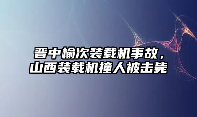 晉中榆次裝載機事故，山西裝載機撞人被擊斃