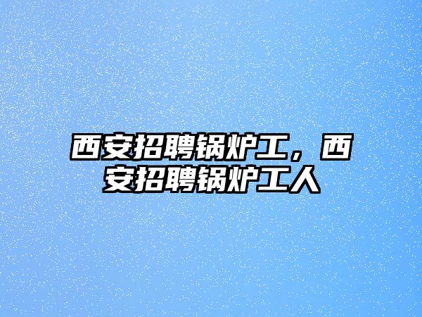 西安招聘鍋爐工，西安招聘鍋爐工人