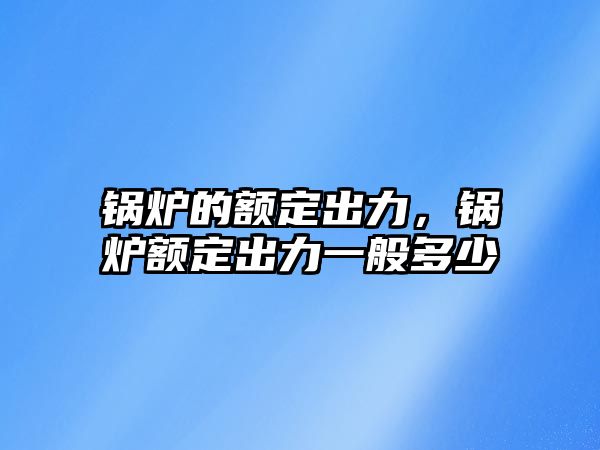 鍋爐的額定出力，鍋爐額定出力一般多少