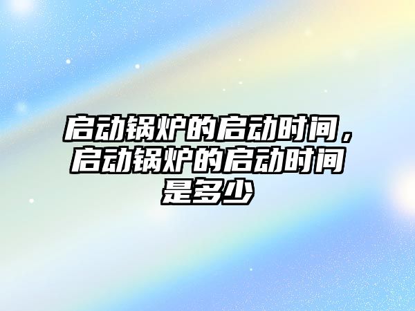 啟動鍋爐的啟動時間，啟動鍋爐的啟動時間是多少