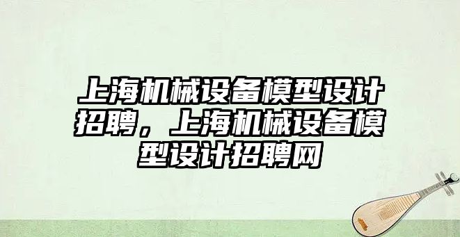 上海機械設(shè)備模型設(shè)計招聘，上海機械設(shè)備模型設(shè)計招聘網(wǎng)