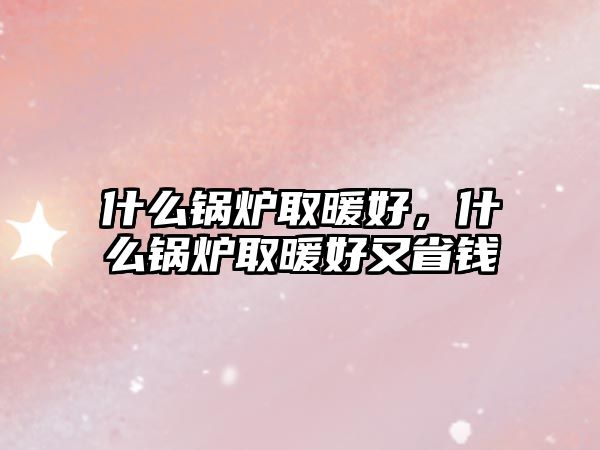 什么鍋爐取暖好，什么鍋爐取暖好又省錢