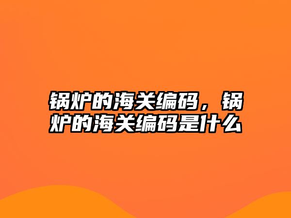 鍋爐的海關編碼，鍋爐的海關編碼是什么