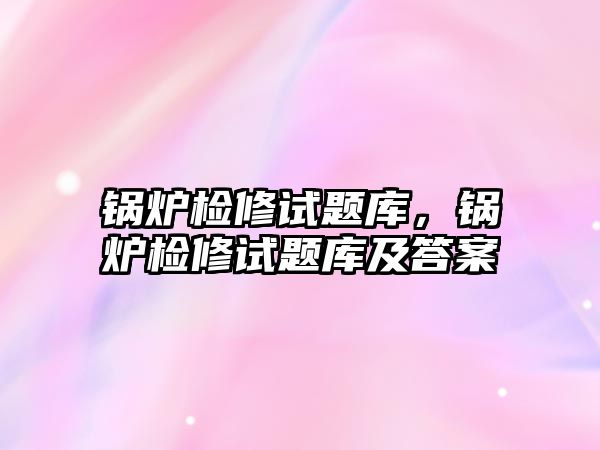 鍋爐檢修試題庫，鍋爐檢修試題庫及答案