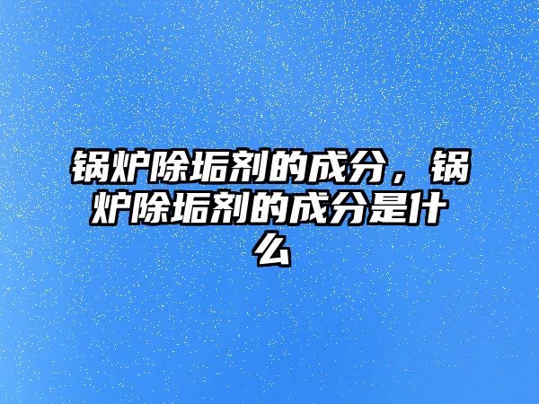 鍋爐除垢劑的成分，鍋爐除垢劑的成分是什么