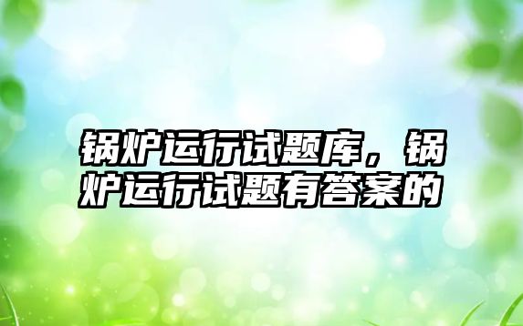 鍋爐運行試題庫，鍋爐運行試題有答案的