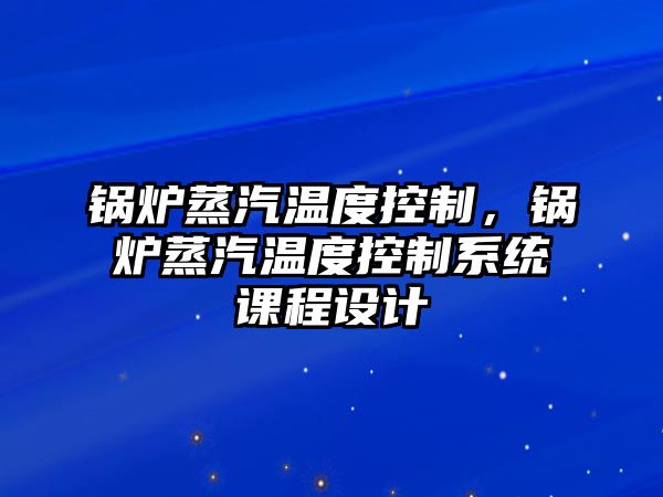 鍋爐蒸汽溫度控制，鍋爐蒸汽溫度控制系統課程設計