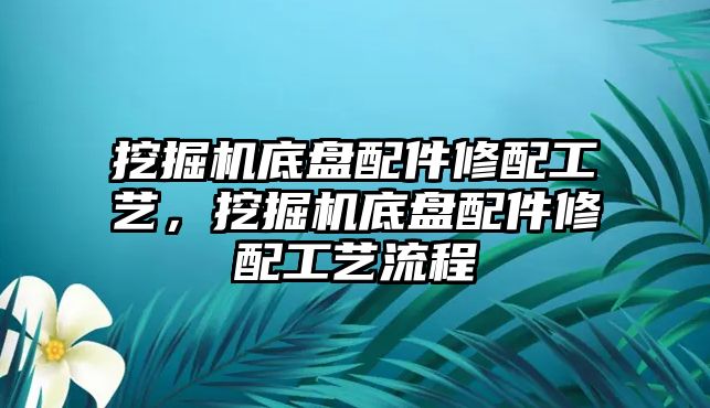 挖掘機(jī)底盤配件修配工藝，挖掘機(jī)底盤配件修配工藝流程