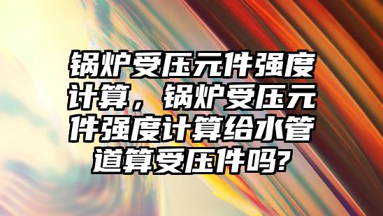 鍋爐受壓元件強度計算，鍋爐受壓元件強度計算給水管道算受壓件嗎?