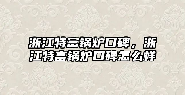 浙江特富鍋爐口碑，浙江特富鍋爐口碑怎么樣