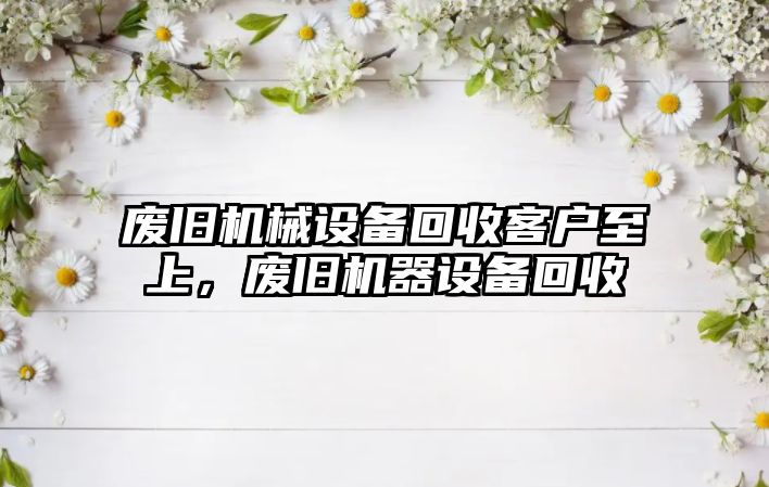 廢舊機械設備回收客戶至上，廢舊機器設備回收