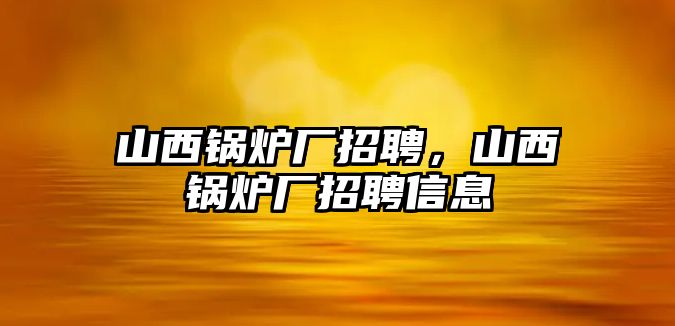 山西鍋爐廠招聘，山西鍋爐廠招聘信息