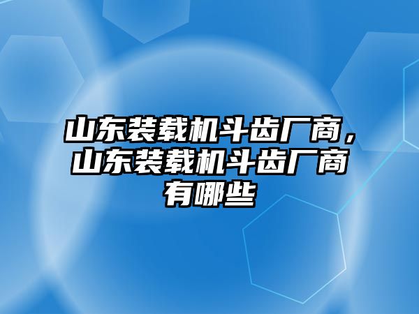 山東裝載機斗齒廠商，山東裝載機斗齒廠商有哪些