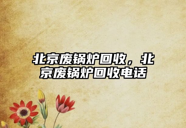 北京廢鍋爐回收，北京廢鍋爐回收電話