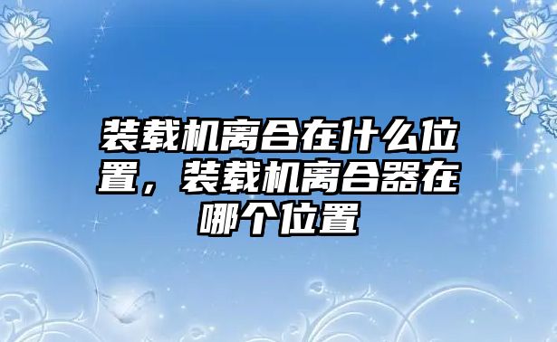 裝載機(jī)離合在什么位置，裝載機(jī)離合器在哪個位置