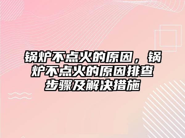 鍋爐不點火的原因，鍋爐不點火的原因排查步驟及解決措施