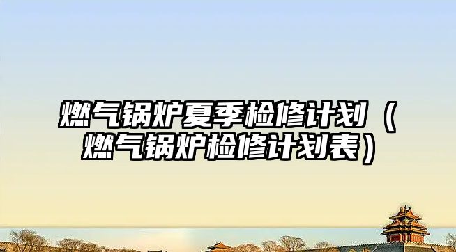 燃氣鍋爐夏季檢修計劃（燃氣鍋爐檢修計劃表）