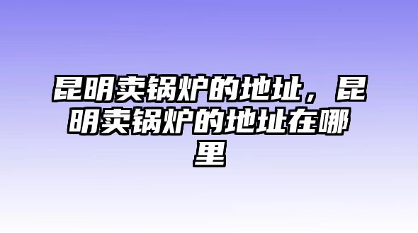 昆明賣鍋爐的地址，昆明賣鍋爐的地址在哪里