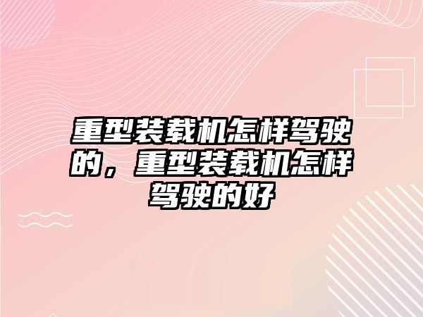 重型裝載機怎樣駕駛的，重型裝載機怎樣駕駛的好