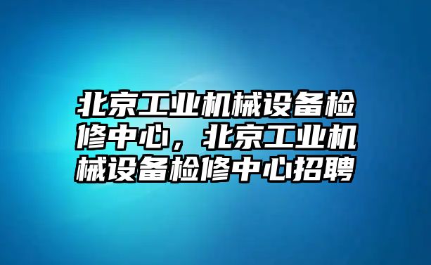 北京工業(yè)機(jī)械設(shè)備檢修中心，北京工業(yè)機(jī)械設(shè)備檢修中心招聘