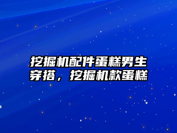 挖掘機配件蛋糕男生穿搭，挖掘機款蛋糕