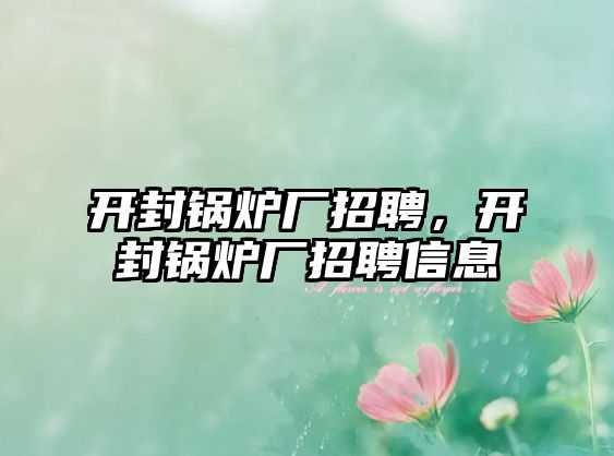 開(kāi)封鍋爐廠招聘，開(kāi)封鍋爐廠招聘信息