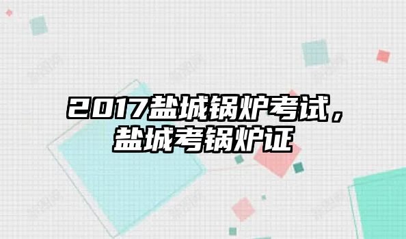 2017鹽城鍋爐考試，鹽城考鍋爐證