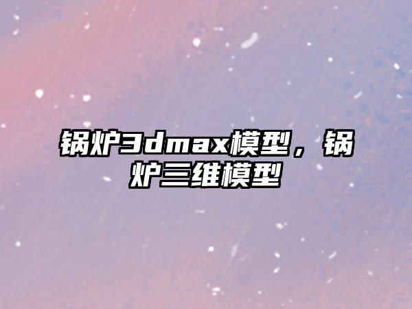 鍋爐3dmax模型，鍋爐三維模型