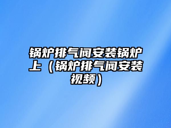 鍋爐排氣閥安裝鍋爐上（鍋爐排氣閥安裝視頻）