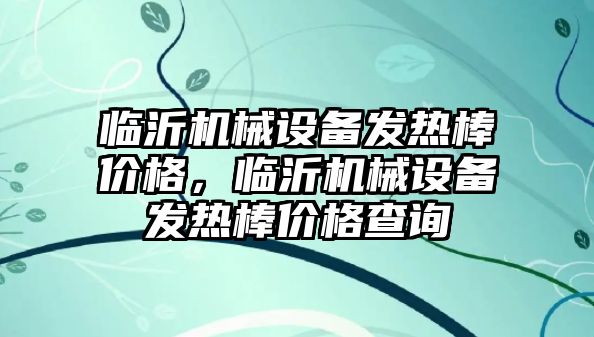 臨沂機(jī)械設(shè)備發(fā)熱棒價格，臨沂機(jī)械設(shè)備發(fā)熱棒價格查詢