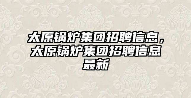 太原鍋爐集團招聘信息，太原鍋爐集團招聘信息最新