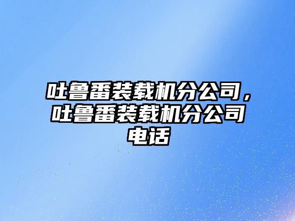 吐魯番裝載機(jī)分公司，吐魯番裝載機(jī)分公司電話