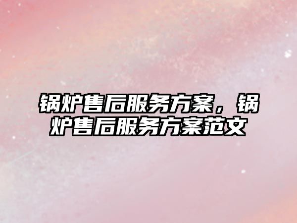 鍋爐售后服務方案，鍋爐售后服務方案范文