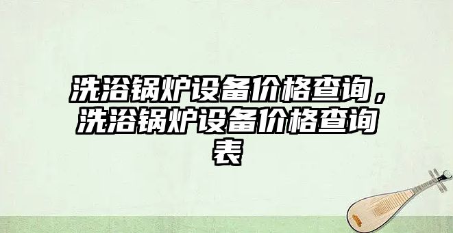 洗浴鍋爐設備價格查詢，洗浴鍋爐設備價格查詢表