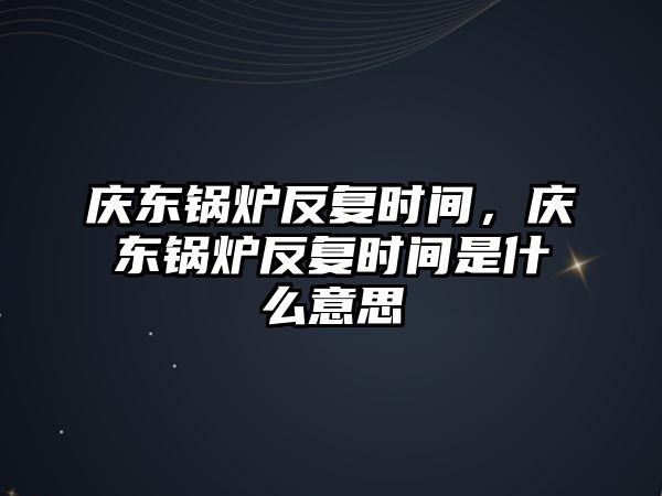 慶東鍋爐反復時間，慶東鍋爐反復時間是什么意思