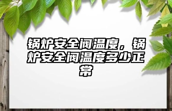 鍋爐安全閥溫度，鍋爐安全閥溫度多少正常