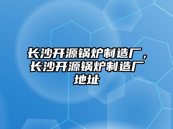 長沙開源鍋爐制造廠，長沙開源鍋爐制造廠地址