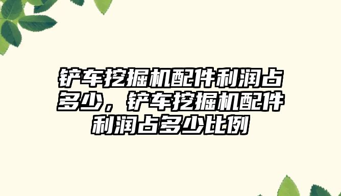 鏟車挖掘機配件利潤占多少，鏟車挖掘機配件利潤占多少比例