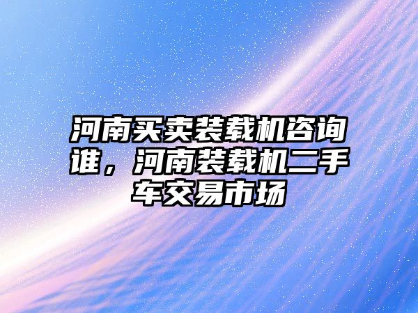 河南買賣裝載機咨詢誰，河南裝載機二手車交易市場