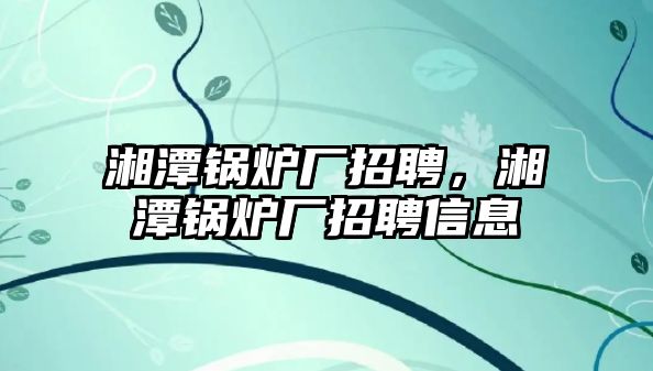 湘潭鍋爐廠招聘，湘潭鍋爐廠招聘信息