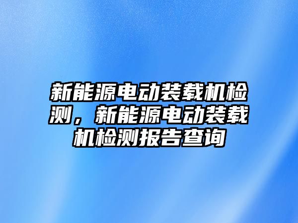 新能源電動裝載機檢測，新能源電動裝載機檢測報告查詢