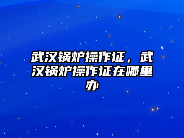 武漢鍋爐操作證，武漢鍋爐操作證在哪里辦